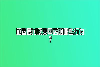 顾客最讨厌美甲店的哪些行为？